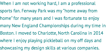 When I am not working hard, I am a professional sports fan. Fenway Park was my "home away from home" for many years and I was fortunate to enjoy many New England Championships during my time in Boston. I moved to Charlotte, North Carolina in 2014 where I enjoy playing pickleball on my off days and showcasing my design skills at various companies.