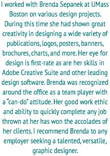 I worked with Brenda Sepanek at UMass Boston on various design projects. During this time she had shown great creativity in designing a wide variety of publications, logos, posters, banners, brochures, charts, and more. Her eye for design is first-rate as are her skills in Adobe Creative Suite and other leading design software. Brenda was recognized around the office as a team player with a “can-do” attitude. Her good work ethic and ability to quickly complete any job thrown at her has won the accolades of her clients. I recommend Brenda to any employer seeking a talented, versatile, graphic designer. 