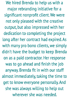 We hired Brenda to help us with a
major rebranding initiative for a significant nonprofit client. We were not only pleased with the creative output, but also impressed with her dedication to completing the project long after her contract had expired. As with many pro bono clients, we simply didn't have the budget to keep Brenda on as a paid contractor. Her response was to go ahead and finish the job anyway. Brenda fit in with our staff almost immediately, taking the time to get to know everyone personally. And she was always willing to help out wherever she was needed. 