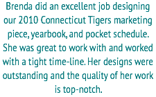 Brenda did an excellent job designing our 2010 Connecticut Tigers marketing piece, yearbook, and pocket schedule. She was great to work with and worked with a tight time-line. Her designs were outstanding and the quality of her work is top-notch. 